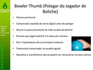 Bowler Thumb (Polegar do Jogador de
Boliche)
• Fibrose perineural
• Compressão repetida do nervo digital ulnar do polegar
• Ocorre no posicionamento da mão na bola de boliche
• Pessoas que jogam boliche 3-4 vezes por semana
• Dor e hiperextesia são os principais sintomas
• Tratamento conservador no quadro agudo
• Neurólise e transferência dorsal podem ser necessárias no caso crônico
 