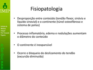 Fisiopatologia
• Desproporção entre conteúdo (tendão flexor, sinóvia e
líquido sinovial) e o continente (túnel osteofibroso e
sistema de polias)
• Processo inflamatório, edema e nodulações aumentam
o diâmetro do conteúdo
• O continente é inexpansível
• Ocorre o bloqueio do deslizamento do tendão
(excursão diminuída)
 