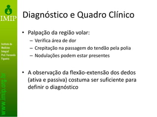 Diagnóstico e Quadro Clínico
• Palpação da região volar:
– Verifica área de dor
– Crepitação na passagem do tendão pela polia
– Nodulações podem estar presentes
• A observação da flexão-extensão dos dedos
(ativa e passiva) costuma ser suficiente para
definir o diagnóstico
 
