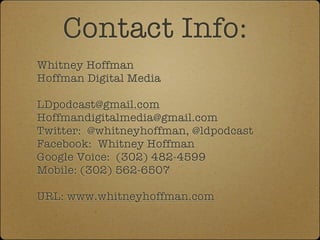 Contact Info:
Whitney Hoffman
Hoffman Digital Media

LDpodcast@gmail.com
Hoffmandigitalmedia@gmail.com
Twitter: @whitneyhoffman, @ldpodcast
Facebook: Whitney Hoffman
Google Voice: (302) 482-4599
Mobile: (302) 562-6507

URL: www.whitneyhoffman.com
 