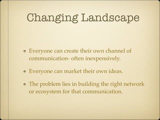 Changing Landscape

Everyone can create their own channel of
communication- often inexpensively.

Everyone can market their own ideas.

The problem lies in building the right network
or ecosystem for that communication.
 