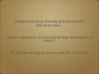 Imagine all your friends got phones for
                the first time...


Are you going to sit around all day waiting for a
                     letter?


  Or are you going to go out and get a phone?
 