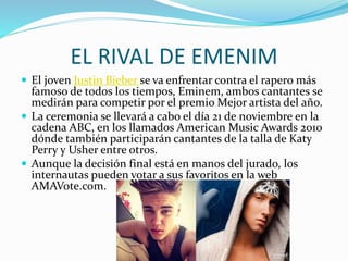 EL RIVAL DE EMENIM
 El joven Justin Bieber se va enfrentar contra el rapero más
famoso de todos los tiempos, Eminem, ambos cantantes se
medirán para competir por el premio Mejor artista del año.
 La ceremonia se llevará a cabo el día 21 de noviembre en la
cadena ABC, en los llamados American Music Awards 2010
dónde también participarán cantantes de la talla de Katy
Perry y Usher entre otros.
 Aunque la decisión final está en manos del jurado, los
internautas pueden votar a sus favoritos en la web
AMAVote.com.
 