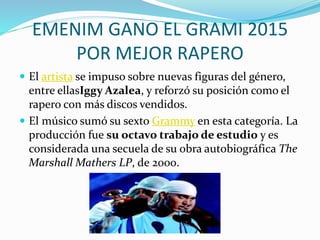 EMENIM GANO EL GRAMI 2015
POR MEJOR RAPERO
 El artista se impuso sobre nuevas figuras del género,
entre ellasIggy Azalea, y reforzó su posición como el
rapero con más discos vendidos.
 El músico sumó su sexto Grammy en esta categoría. La
producción fue su octavo trabajo de estudio y es
considerada una secuela de su obra autobiográfica The
Marshall Mathers LP, de 2000.
 