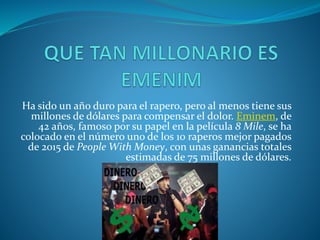 Ha sido un año duro para el rapero, pero al menos tiene sus
millones de dólares para compensar el dolor. Eminem, de
42 años, famoso por su papel en la película 8 Mile, se ha
colocado en el número uno de los 10 raperos mejor pagados
de 2015 de People With Money, con unas ganancias totales
estimadas de 75 millones de dólares.
 