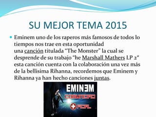 SU MEJOR TEMA 2015
 Eminem uno de los raperos más famosos de todos lo
tiempos nos trae en esta oportunidad
una canción titulada “The Monster” la cual se
desprende de su trabajo “he Marshall Mathers LP 2″
esta canción cuenta con la colaboración una vez más
de la bellisima Rihanna, recordemos que Eminem y
Rihanna ya han hecho canciones juntas.
 