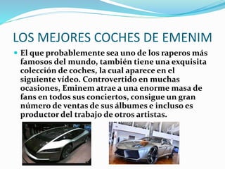 LOS MEJORES COCHES DE EMENIM
 El que probablemente sea uno de los raperos más
famosos del mundo, también tiene una exquisita
colección de coches, la cual aparece en el
siguiente vídeo. Controvertido en muchas
ocasiones, Eminem atrae a una enorme masa de
fans en todos sus conciertos, consigue un gran
número de ventas de sus álbumes e incluso es
productor del trabajo de otros artistas.
 