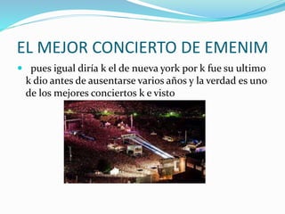 EL MEJOR CONCIERTO DE EMENIM
 pues igual diría k el de nueva york por k fue su ultimo
k dio antes de ausentarse varios años y la verdad es uno
de los mejores conciertos k e visto
 