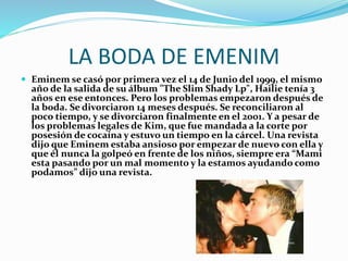 LA BODA DE EMENIM
 Eminem se casó por primera vez el 14 de Junio del 1999, el mismo
año de la salida de su álbum "The Slim Shady Lp", Hailie tenía 3
años en ese entonces. Pero los problemas empezaron después de
la boda. Se divorciaron 14 meses después. Se reconciliaron al
poco tiempo, y se divorciaron finalmente en el 2001. Y a pesar de
los problemas legales de Kim, que fue mandada a la corte por
posesión de cocaína y estuvo un tiempo en la cárcel. Una revista
dijo que Eminem estaba ansioso por empezar de nuevo con ella y
que él nunca la golpeó en frente de los niños, siempre era “Mami
esta pasando por un mal momento y la estamos ayudando como
podamos” dijo una revista.
 