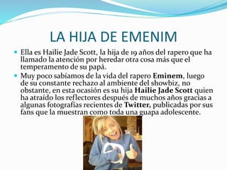 LA HIJA DE EMENIM
 Ella es Hailie Jade Scott, la hija de 19 años del rapero que ha
llamado la atención por heredar otra cosa más que el
temperamento de su papá.
 Muy poco sabíamos de la vida del rapero Eminem, luego
de su constante rechazo al ambiente del showbiz, no
obstante, en esta ocasión es su hija Hailie Jade Scott quien
ha atraído los reflectores después de muchos años gracias a
algunas fotografías recientes de Twitter, publicadas por sus
fans que la muestran como toda una guapa adolescente.
 