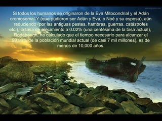 Si todos los humanos se originaron de la Eva Mitocondrial y el Adán
cromosomal-Y (que pudieron ser Adán y Eva, o Noé y su esposa), aún
  reduciendo (por las antiguas pestes, hambres, guerras, catástrofes
etc.), la tasa de crecimiento a 0.02% (una centésima de la tasa actual),
  Rodabaugh, ha calculado que el tiempo necesario para alcanzar el
 99.99% de la población mundial actual (de casi 7 mil millones), es de
                          menos de 10,000 años.
 
