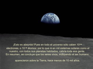 ¡Esto es absurdo! Pues en todo el universo sólo caben 10130
electrones, o 10 80 átomos; por lo que ni en mil sistemas solares como el
   nuestro, con todos sus planetas habitados, cabría toda esa gente.
En resumen, se concluye que los seres vivos, incluyendo el ser humano,

        aparecieron sobre la Tierra, hace menos de 10 mil años.
 