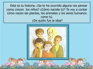 Esta es tu historia. ¿Se te ha ocurrido alguna vez pensar
como crecen los niños? ¿Cómo naciste tú? Te voy a contar
cómo nacen las plantas, los animales y los seres humanos
                          como tú.
                   ¿De quién fue la idea?
 