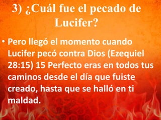 3) ¿Cuál fue el pecado de
Lucifer?
• Pero llegó el momento cuando
Lucifer pecó contra Dios (Ezequiel
28:15) 15 Perfecto eras en todos tus
caminos desde el día que fuiste
creado, hasta que se halló en ti
maldad.
 
