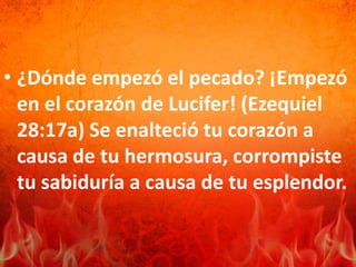• ¿Dónde empezó el pecado? ¡Empezó
en el corazón de Lucifer! (Ezequiel
28:17a) Se enalteció tu corazón a
causa de tu hermosura, corrompiste
tu sabiduría a causa de tu esplendor.
 