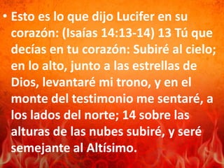 • Esto es lo que dijo Lucifer en su
corazón: (Isaías 14:13-14) 13 Tú que
decías en tu corazón: Subiré al cielo;
en lo alto, junto a las estrellas de
Dios, levantaré mi trono, y en el
monte del testimonio me sentaré, a
los lados del norte; 14 sobre las
alturas de las nubes subiré, y seré
semejante al Altísimo.
 
