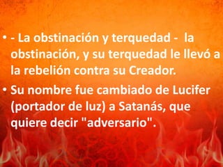 • - La obstinación y terquedad - la
obstinación, y su terquedad le llevó a
la rebelión contra su Creador.
• Su nombre fue cambiado de Lucifer
(portador de luz) a Satanás, que
quiere decir "adversario".
 