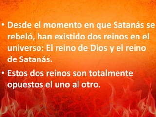 • Desde el momento en que Satanás se
rebeló, han existido dos reinos en el
universo: El reino de Dios y el reino
de Satanás.
• Estos dos reinos son totalmente
opuestos el uno al otro.
 
