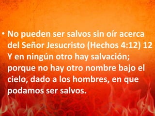 • No pueden ser salvos sin oír acerca
del Señor Jesucristo (Hechos 4:12) 12
Y en ningún otro hay salvación;
porque no hay otro nombre bajo el
cielo, dado a los hombres, en que
podamos ser salvos.
 