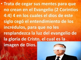 • Trata de cegar sus mentes para que
no crean en el Evangelio (2 Corintios
4:4) 4 en los cuales el dios de este
siglo cegó el entendimiento de los
incrédulos, para que no les
resplandezca la luz del evangelio de
la gloria de Cristo, el cual es la
imagen de Dios.
 