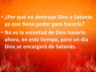• ¿Por qué no destruye Dios a Satanás
ya que tiene poder para hacerlo?
• No es la voluntad de Dios hacerlo
ahora, en este tiempo, pero un día
Dios se encargará de Satanás.
 