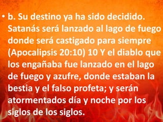 • b. Su destino ya ha sido decidido.
Satanás será lanzado al lago de fuego
donde será castigado para siempre
(Apocalipsis 20:10) 10 Y el diablo que
los engañaba fue lanzado en el lago
de fuego y azufre, donde estaban la
bestia y el falso profeta; y serán
atormentados día y noche por los
siglos de los siglos.
 