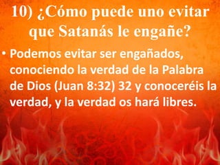 10) ¿Cómo puede uno evitar
que Satanás le engañe?
• Podemos evitar ser engañados,
conociendo la verdad de la Palabra
de Dios (Juan 8:32) 32 y conoceréis la
verdad, y la verdad os hará libres.
 