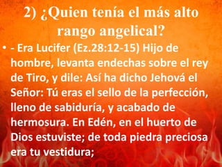 2) ¿Quien tenía el más alto
rango angelical?
• - Era Lucifer (Ez.28:12-15) Hijo de
hombre, levanta endechas sobre el rey
de Tiro, y dile: Así ha dicho Jehová el
Señor: Tú eras el sello de la perfección,
lleno de sabiduría, y acabado de
hermosura. En Edén, en el huerto de
Dios estuviste; de toda piedra preciosa
era tu vestidura;
 