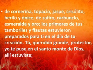 • de cornerina, topacio, jaspe, crisólito,
berilo y ónice; de zafiro, carbunclo,
esmeralda y oro; los primores de tus
tamboriles y flautas estuvieron
preparados para ti en el día de tu
creación. Tú, querubín grande, protector,
yo te puse en el santo monte de Dios,
allí estuviste;
 