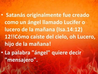 • Satanás originalmente fue creado
como un ángel llamado Lucifer o
lucero de la mañana (Isa.14:12)
12!!Cómo caíste del cielo, oh Lucero,
hijo de la mañana!
• La palabra "ángel" quiere decir
"mensajero".
 