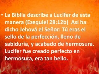 • La Biblia describe a Lucifer de esta
manera (Ezequiel 28:12b) Así ha
dicho Jehová el Señor: Tú eras el
sello de la perfección, lleno de
sabiduría, y acabado de hermosura.
Lucifer fue creado perfecto en
hermosura, era tan bello.
 