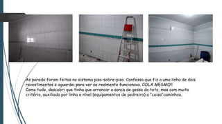 As parede foram feitas no sistema piso-sobre-piso. Confesso que fiz a uma linha de dois
revestimentos e aguardei para ver se realmente funcionava. COLA MESMO!!
Como tudo, descobri que tinha que arrancar a sanca de gesso do teto, mas com muito
critério, auxiliado por linha e nível (equipamentos de pedreiro) a "coisa"caminhou.
 