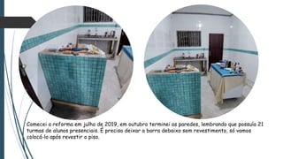 Comecei a reforma em julho de 2019, em outubro terminei as paredes, lembrando que possuía 21
turmas de alunos presenciais. É preciso deixar a barra debaixo sem revestimento, só vamos
colocá-lo após revestir o piso.
 
