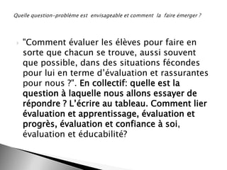 

"Comment évaluer les élèves pour faire en
sorte que chacun se trouve, aussi souvent
que possible, dans des situations fécondes
pour lui en terme d’évaluation et rassurantes
pour nous ?". En collectif: quelle est la
question à laquelle nous allons essayer de
répondre ? L’écrire au tableau. Comment lier
évaluation et apprentissage, évaluation et
progrès, évaluation et confiance à soi,
évaluation et éducabilité?

 