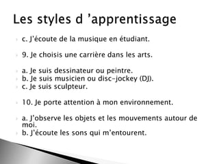 

c. J’écoute de la musique en étudiant.



9. Je choisis une carrière dans les arts.



a. Je suis dessinateur ou peintre.
b. Je suis musicien ou disc-jockey (DJ).
c. Je suis sculpteur.



10. Je porte attention à mon environnement.







a. J’observe les objets et les mouvements autour de
moi.
b. J’écoute les sons qui m’entourent.

 