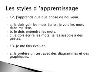 





12. J’apprends quelque chose de nouveau.

a. Je dois voir les mots écrits, je vois les mots
dans ma tête.
b. Je dois entendre les mots.
c. Je dois écrire les mots, je les associe à des
gestes.



13. Je me fais évaluer.



a. Je préfère un test avec des diagrammes et des
graphiques.

 
