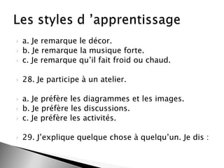 

a. Je remarque le décor.
b. Je remarque la musique forte.
c. Je remarque qu’il fait froid ou chaud.



28. Je participe à un atelier.






a. Je préfère les diagrammes et les images.
b. Je préfère les discussions.
c. Je préfère les activités.



29. J’explique quelque chose à quelqu’un. Je dis :




 