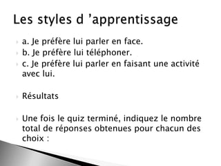 







a. Je préfère lui parler en face.
b. Je préfère lui téléphoner.
c. Je préfère lui parler en faisant une activité
avec lui.

Résultats
Une fois le quiz terminé, indiquez le nombre
total de réponses obtenues pour chacun des
choix :

 