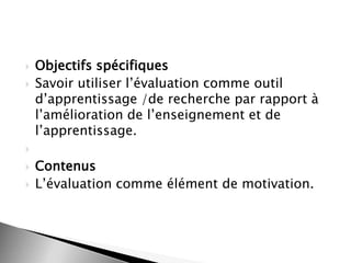 


Objectifs spécifiques
Savoir utiliser l’évaluation comme outil
d’apprentissage /de recherche par rapport à
l’amélioration de l’enseignement et de
l’apprentissage.





Contenus
L’évaluation comme élément de motivation.

 