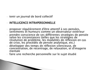 

tenir un journal de bord collectif



INTELLIGENCE INTRAPERSONNELLE








proposer régulièrement d'être attentif à ses pensées,
sentiments et humeurs comme un observateur extérieur
prendre conscience de ses différentes stratégies de pensée
selon les circonstances (telles que les stratégies de
résolution de problème, les modalités de réflexion en cas
de crise, les procédés de pensée analytique, etc.)
développer des temps de réflexion silencieuse, de
concentration, de recentrage, de relaxation, et d'imagerie
mentale
faire une recherche personnelle sur le sujet étudié

 