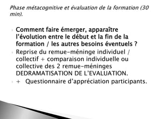 





Comment faire émerger, apparaître
l’évolution entre le début et la fin de la
formation / les autres besoins éventuels ?
Reprise du remue-méninge individuel /
collectif + comparaison individuelle ou
collective des 2 remue-méninges
DEDRAMATISATION DE L’EVALUATION.
+ Questionnaire d’appréciation participants.

 