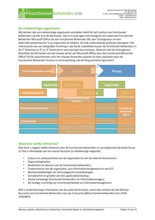 Sjef Remmenlaan 34a, 5706 DB Helmond
Tel. 085-2737183
E-mail. m.buurman@functioneel-beheerder.com
Datum. 1 december 2015
Auteur. Martijn Buurman
	
Werving, selectie, detachering en advisering in functioneel beheer en informatiemanagement Pagina 10 van 10	
De	toekomstige	organisatie	
Wij	denken	dat	een	toekomstige	organisatie	voordelen	heeft	bij	het	inzetten	van	functioneel	
beheerders	op	alle	drie	de	dimensies.	Het	is	in	onze	ogen	niet	onlogisch	om	zowel	een	Functioneel	
Beheerder	Microsoft	Office	als	een	Functioneel	Beheerder	HR,	een	Testregisseur	en	een	
Gebruikersondersteuner	in	je	organisatie	te	hebben.	Zie	ook	onderstaande	grafische	weergave.	Het	
interessante	van	een	dergelijke	inrichting	is	dat	bij	de	snijvlakken	tussen	de	functioneel	beheerders	in	
de	1e
	dimensie	en	2e
	en	3e
	dimensie	er	veel	synergie	kan	ontstaan.	Waarom	niet	de	testregisseur	
betrekken	bij	het	testen	van	de	nieuwe	versie	van	Microsoft	Office	door	de	Functioneel	Beheerder	
Office?	Of	de	requirements	voor	het	nieuwe	financiële	systeem	te	laten	opstellen	door	de	
Functioneel	Beheerder	Finance	in	samenwerking	met	de	Requirements	Specialist?	
	
Wanneer	welke	dimensie?	
Hoe	kunt	u	nagaan	welke	dimensie	voor	de	functioneel	beheerders	in	uw	organisatie	de	beste	keuze	
is?	Dat	is	afhankelijk	van	een	aantal	factoren	(in	willekeurige	volgorde):	
	
• Cultuur	en	volwassenheid	van	de	organisatie	én	van	de	externe	leveranciers;	
• Organisatiegrootte;	
• Kwaliteiten	en	wensen	van	de	functioneel	beheerders;	
• Toekomstvisie	van	de	organisatie,	van	Informatiemanagement	en	van	ICT;	
• Marktontwikkelingen	en	technologische	ontwikkelingen;	
• Complexiteit	en	grootte	van	het	applicatielandschap;	
• Aantal	aanwezige	functioneel	beheerders	en	informatiemanagers;	
• De	huidige	inrichting	van	functioneel	beheer	en	informatiemanagement.	
	
Wilt	u	ondersteuning	in	het	kiezen	van	de	juiste	dimensie(s),	neem	dan	contact	op	met	Martijn	
Buurman	van	Functioneel-Beheerder.com	op	m.buurman@functioneel-beheerder.com	of	06-
21823874.	
 