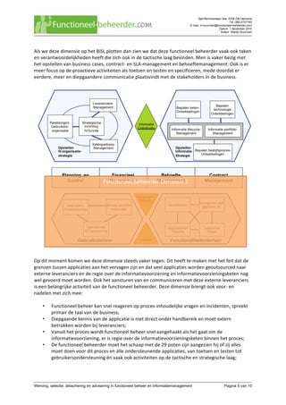 Sjef Remmenlaan 34a, 5706 DB Helmond
Tel. 085-2737183
E-mail. m.buurman@functioneel-beheerder.com
Datum. 1 december 2015
Auteur. Martijn Buurman
	
Werving, selectie, detachering en advisering in functioneel beheer en informatiemanagement Pagina 5 van 10	
Als	we	deze	dimensie	op	het	BiSL	plotten	dan	zien	we	dat	deze	functioneel	beheerder	vaak	ook	taken	
en	verantwoordelijkheden	heeft	die	zich	ook	in	de	tactische	laag	bevinden.	Men	is	vaker	bezig	met	
het	opstellen	van	business	cases,	contract-	en	SLA-management	en	behoeftemanagement.	Ook	is	er	
meer	focus	op	de	proactieve	activiteiten	als	toetsen	en	testen	en	specificeren,	mede	doordat	er	
eerdere,	meer	en	diepgaandere	communicatie	plaatsvindt	met	de	stakeholders	in	de	business.	
	
	
	
Op	dit	moment	komen	we	deze	dimensie	steeds	vaker	tegen.	Dit	heeft	te	maken	met	het	feit	dat	de	
grenzen	tussen	applicaties	aan	het	vervagen	zijn	en	dat	veel	applicaties	worden	geoutsourced	naar	
externe	leveranciers	en	de	regie	over	de	informatievoorziening	en	informatievoorzieningsketen	nog	
wel	gevoerd	moet	worden.	Ook	het	aansturen	van	en	communiceren	met	deze	externe	leveranciers	
is	een	belangrijke	activiteit	van	de	functioneel	beheerder.	Deze	dimensie	brengt	ook	voor-	en	
nadelen	met	zich	mee:	
	
• Functioneel	beheer	kan	snel	reageren	op	proces-inhoudelijke	vragen	en	incidenten,	spreekt	
primair	de	taal	van	de	business;	
• Diepgaande	kennis	van	de	applicatie	is	niet	direct	onder	handbereik	en	moet	extern	
betrokken	worden	bij	leveranciers;	
• Vanuit	het	proces	wordt	functioneel	beheer	snel	aangehaakt	als	het	gaat	om	de	
informatievoorziening,	er	is	regie	over	de	informatievoorzieningsketen	binnen	het	proces;	
• De	functioneel	beheerder	moet	het	schaap	met	de	29	poten	zijn	aangezien	hij	of	zij	alles	
moet	doen	voor	dit	proces	en	álle	ondersteunende	applicaties,	van	toetsen	en	testen	tot	
gebruikersondersteuning	én	vaak	ook	activiteiten	op	de	tactische	en	strategische	laag;		
 