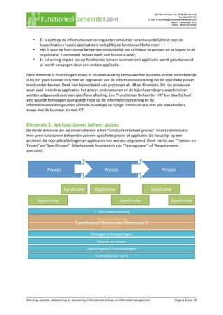 Sjef Remmenlaan 34a, 5706 DB Helmond
Tel. 085-2737183
E-mail. m.buurman@functioneel-beheerder.com
Datum. 1 december 2015
Auteur. Martijn Buurman
	
Werving, selectie, detachering en advisering in functioneel beheer en informatiemanagement Pagina 6 van 10	
• Er	is	zicht	op	de	informatievoorzieningsketen	omdat	de	verantwoordelijkheid	voor	de	
koppelvlakken	tussen	applicaties	is	belegd	bij	de	functioneel	beheerder;	
• Het	is	voor	de	functioneel	beheerder	noodzakelijk	om	zichtbaar	te	worden	en	te	blijven	in	de	
organisatie,	Functioneel	Beheer	heeft	een	business-label;	
• Er	zal	weinig	impact	zijn	op	functioneel	beheer	wanneer	een	applicatie	wordt	geoutsourced	
of	wordt	vervangen	door	een	andere	applicatie.		
	
Deze	dimensie	is	in	onze	ogen	zinvol	in	situaties	waarbij	kennis	van	het	business-proces	onontbeerlijk	
is	bij	het	goed	kunnen	inrichten	en	regisseren	van	de	informatievoorziening	die	dit	specifieke	proces	
moet	ondersteunen.	Denk	hier	bijvoorbeeld	aan	processen	als	HR	en	Financiën.	Dit	zijn	processen	
waar	vaak	meerdere	applicaties	het	proces	ondersteunen	en	de	bijbehorende	procesactiviteiten	
worden	uitgevoerd	door	een	specifieke	afdeling.	Een	“Functioneel	Beheerder	HR”	kan	daarbij	heel	
veel	waarde	toevoegen	door	goede	regie	op	de	informatievoorziening	en	de	
informatievoorzieningsketen	alsmede	duidelijke	en	tijdige	communicatie	met	alle	stakeholders,	
zowel	met	de	business	als	met	ICT.	
Dimensie	3:	het	functioneel	beheer	proces	
De	derde	dimensie	die	we	onderscheiden	is	het	“functioneel	beheer	proces”.	In	deze	dimensie	is	
men	geen	functioneel	beheerder	van	een	specifieke	proces	of	applicatie.	De	focus	ligt	op	een	
activiteit	die	voor	alle	afdelingen	en	applicaties	kan	worden	uitgevoerd.	Denk	hierbij	aan	“Toetsen	en	
Testen”	en	“Specificeren”.	Bijbehorende	functietitels	zijn	“Testregisseur”	of	“Requirements	
specialist”.	
	
	
	 	
 