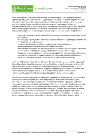 Sjef Remmenlaan 34a, 5706 DB Helmond
Tel. 085-2737183
E-mail. m.buurman@functioneel-beheerder.com
Datum. 1 december 2015
Auteur. Martijn Buurman
	
Werving, selectie, detachering en advisering in functioneel beheer en informatiemanagement Pagina 8 van 10	
Op	dit	moment	komen	we	deze	dimensie	slechts	incidenteel	tegen.	Vaak	hangt	het	samen	met	
organisatiegrootte,	volwassenheid	van	de	organisatie	en	het	profiel	van	de	aanwezige	functioneel	
beheerders.	Het	is	wel	zo	dat	deze	dimensie	steeds	vaker	organisch	ontstaat.	Er	zijn	nu	eenmaal	
functioneel	beheerders	die	beter	zijn	in	toetsen	en	testen	en	minder	gevoel	hebben	bij	
gebruikersondersteuning.	In	een	team	zie	je	dan	toch	vaak	dat	bepaalde	activiteiten	door	specifieke	
mensen	worden	opgepakt	omdat	ze	nu	eenmaal	beter	bij	hen	passen.	De	onderverdeling	van	de	
taken	vindt	plaats	binnen	het	team.	Deze	dimensie	brengt	ook	voor-	en	nadelen	met	zich	mee:	
	
• Functioneel	beheerders	komen	meer	in	hun	kracht	te	zitten,	activiteiten	sluiten	beter	aan	bij	
hun	softskills;	
• Het	is	mogelijk	“Quality	Gates”	met	kwaliteitschecks	in	te	richten	bij	de	koppelvlakken	tussen	
de	functioneel	beheer	processen;	
• Er	is	veel	makkelijker	een	scheiding	te	maken	in	taken,	bevoegdheden	en	
verantwoordelijkheden	van	de	diverse	functioneel	beheerders;	
• De	functioneel	beheerders	zijn	makkelijker	centraal	of	decentraal	te	positioneren	(afhankelijk	
van	het	functioneel	beheer	proces),	de	zichtbaarheid	is	daar	waar	hij	nodig	is;	
• Diepgaande	kennis	van	de	proces-ondersteunende	applicaties	moet	extern	gehaald	worden;	
• De	impact	bij	outsourcing	of	vervanging	applicatie	hangt	af	van	het	functioneel	beheer	
proces.	Bij	Transitie	zal	de	impact	groter	zijn	dan	bij	Gebruikersondersteuning.	
	
Er	zijn	wel	duidelijke	randvoorwaarden	die	maken	dat	deze	dimensie	goed	kan	worden	ingevuld.	Er	
dienen	bijvoorbeeld	duidelijke	onderlinge	communicatielijnen	en	overlegstructuren	te	zijn	met	de	
vakspecialisten	onderling	en	met	de	functioneel	beheerders	uit	de	andere	dimensies.	Er	zijn	in	
dimensie	drie	meer	overdrachtsmomenten	nodig	met	collega’s	(bijv.	van	“Testen	en	Toetsen”	naar	
“Transitie	Voorbereiden”)	daar	waar	er	in	de	1e
	en	2e	dimensie	vaak	maar	één	persoon	
verantwoordelijk	is	voor	alle	ondersteuning	van	de	applicatie	of	het	business-proces.		
	
Deze	dimensie	is	in	onze	ogen	zinvol	in	organisaties	met	een	groot	applicatielandschap	en	complexe	
business-processen	waarbij	een	grote	rol	is	weggelegd	voor	de	informatievoorziening	bij	de	
uitvoering	van	het	primaire	proces.	Denk	met	name	aan	informatierijke	organisaties	als	banken,	
verzekeraars,	ziekenhuizen	en	onderwijsinstellingen.	Vaak	zijn	er	al	meerdere	functioneel	beheerders	
actief	in	het	ondersteunen	van	het	primaire	business-proces	en	ze	hebben	vaak	al	organisch	een	
verdeling	gemaakt	in	taken.	De	ene	functioneel	beheerder	praat	vaker	met	de	business,	de	andere	
functioneel	beheerder	is	juist	de	contactpersoon	van	de	ICT-afdeling.	Belangrijk	is	dit	ook	te	
formaliseren	en	uit	te	dragen	naar	de	diverse	stakeholders	zodat	de	functioneel	beheerders	ook	zo	
worden	aangesproken	door	de	stakeholders	en	daarmee	echt	in	hun	kracht	worden	ingezet.	
	 	
 