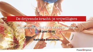 Seminar Innovatief leren en samenwerken
16 juni 2016
Nathalie Soeteman
De drijvende kracht: je vrijwilligers
 