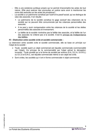 ©www.e-tahero.net
- Elle a une existence juridique propre qui lui permet d’accomplire les actes de tout
nature. (Elle peut exercer des poursuites en justice sans avoir à mentionner les
noms des associés sur les actes de procédure) ;
- La société a un patrimoine constitué par l’actif et le passif social, qui se distingue de
celui des associés. Il en résulte :
 Le patrimoine de la société constitue le gage exclusif des créanciers de la
société qui ne peuvent être concurrencés par les créances personnelles des
associés.
 Il ne peut y avoir compensation entre les créances de la société et les dettes
personnelles des associés et inversement.
 La faillite de la société n’entraîne pas la faillite des associés, et la faillite de l’un
des associés ne s’étend pas à la société. C’est le principe de l’indépendance
des faillites.
IV – Distinction entre société civile et société commerciale :
La distinction entre société civile et société commerciale, elle se base en principe sur
l’objet de la société :
 Toute société ayant un objet commercial est réputée commerciale (commercialité
par l’objet). Ce principe de la commercialité par l’objet admet la dérogation
suivante : Toute société qui a la forme de société par actions (S.A, S.C.A, S.A.R.L)
ou S.C.S et S.N.C, est réputée commerciale même si son objet est civile.
 Sont civiles, les sociétés qui n’ont ni forme commerciale ni objet commercial.
Le Portail des Etudiants d’Economie
3
 