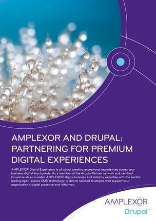 AMPLEXOR AND DRUPAL:
PARTNERING FOR PREMIUM
DIGITAL EXPERIENCES
AMPLEXOR Digital Experience is all about creating exceptional experiences across your
business digital touchpoints. As a member of the Acquia Partner network and certified
Drupal services provider, AMPLEXOR aligns business and industry expertise with the world’s
leading open-source CMS technology, to deliver tailored strategies that support your
organization’s digital presence and initiatives.
 
