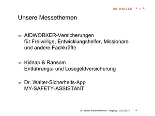 Unsere Messethemen
AIDWORKER-Versicherungen
für Freiwillige, Entwicklungshelfer, Missionare
und andere Fachkräfte
Kidnap & Ransom
Entführungs- und Lösegeldversicherung
Dr. Walter-Sicherheits-App
MY-SAFETY-ASSISTANT
Dr. Walter Sicherheitsforum - Siegburg - 23.03.2017
 
