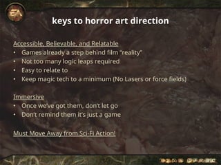keys to horror art direction
Accessible, Believable, and Relatable
• Games already a step behind film “reality”
• Not too many logic leaps required
• Easy to relate to
• Keep magic tech to a minimum (No Lasers or force fields)
Immersive
• Once we’ve got them, don’t let go
• Don’t remind them it’s just a game
Must Move Away from Sci-Fi Action!
 
